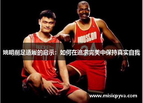 姚明削足适履的启示：如何在追求完美中保持真实自我