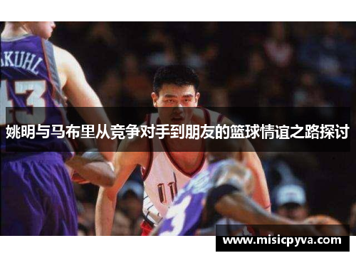 姚明与马布里从竞争对手到朋友的篮球情谊之路探讨