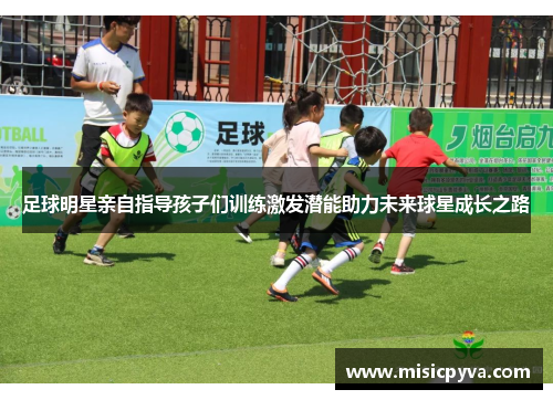 足球明星亲自指导孩子们训练激发潜能助力未来球星成长之路